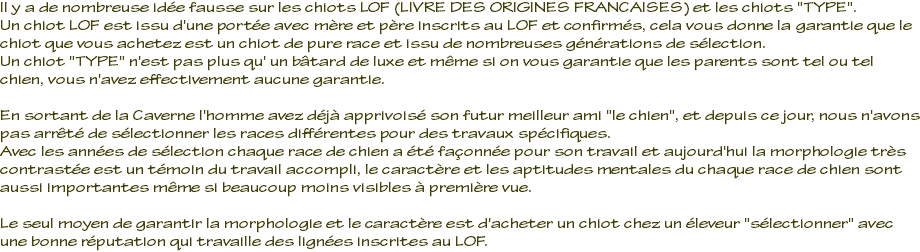 Il y a de nombreuse idée fausse sur les chiots LOF (LIVRE DES ORIGINES FRANCAISES) et les chiots "TYPE". Un chiot LOF est issu d'une portée avec mère et père inscrits au LOF et confirmés, cela vous donne la garantie que le chiot que vous achetez est un chiot de pure race et issu de nombreuses générations de sélection. Un chiot "TYPE" n'est pas plus qu' un bâtard de luxe et même si on vous garantie que les parents sont tel ou tel chien, vous n'avez effectivement aucune garantie. En sortant de la Caverne l'homme avez déjà apprivoisé son futur meilleur ami "le chien", et depuis ce jour, nous n'avons pas arrêté de sélectionner les races différentes pour des travaux spécifiques. Avec les années de sélection chaque race de chien a été façonnée pour son travail et aujourd'hui la morphologie très contrastée est un témoin du travail accompli, le caractère et les aptitudes mentales du chaque race de chien sont aussi importantes même si beaucoup moins visibles à première vue. Le seul moyen de garantir la morphologie et le caractère est d'acheter un chiot chez un éleveur "sélectionner" avec une bonne réputation qui travaille des lignées inscrites au LOF.