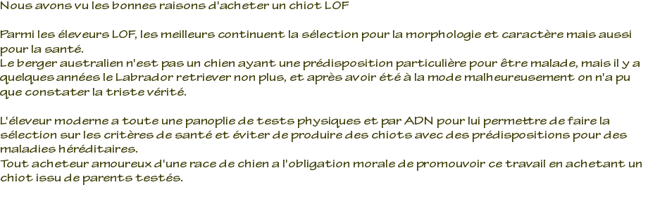 Nous avons vu les bonnes raisons d'acheter un chiot LOF Parmi les éleveurs LOF, les meilleurs continuent la sélection pour la morphologie et caractère mais aussi pour la santé. Le berger australien n'est pas un chien ayant une prédisposition particulière pour être malade, mais il y a quelques années le Labrador retriever non plus, et après avoir été à la mode malheureusement on n'a pu que constater la triste vérité. L'éleveur moderne a toute une panoplie de tests physiques et par ADN pour lui permettre de faire la sélection sur les critères de santé et éviter de produire des chiots avec des prédispositions pour des maladies héréditaires. Tout acheteur amoureux d'une race de chien a l'obligation morale de promouvoir ce travail en achetant un chiot issu de parents testés. 