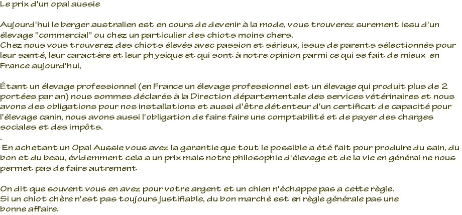 Le prix d'un opal aussie Aujourd'hui le berger australien est en cours de devenir à la mode, vous trouverez surement issu d'un élevage "commercial" ou chez un particulier des chiots moins chers. Chez nous vous trouverez des chiots élevés avec passion et sérieux, issus de parents sélectionnés pour leur santé, leur caractère et leur physique et qui sont à notre opinion parmi ce qui se fait de mieux en France aujourd'hui, Étant un élevage professionnel (en France un élevage professionnel est un élevage qui produit plus de 2 portées par an) nous sommes déclarés à la Direction départementale des services vétérinaires et nous avons des obligations pour nos installations et aussi d'être détenteur d'un certificat de capacité pour l'élevage canin, nous avons aussi l'obligation de faire faire une comptabilité et de payer des charges sociales et des impôts. . En achetant un Opal Aussie vous avez la garantie que tout le possible a été fait pour produire du sain, du bon et du beau, évidemment cela a un prix mais notre philosophie d'élevage et de la vie en général ne nous permet pas de faire autrement On dit que souvent vous en avez pour votre argent et un chien n'échappe pas a cette règle. Si un chiot chère n'est pas toujours justifiable, du bon marché est en règle générale pas une bonne affaire.